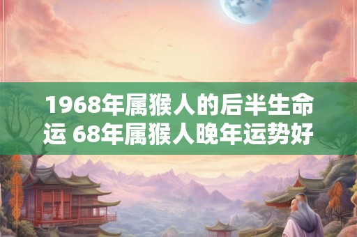 1968年属猴人的后半生命运 68年属猴人晚年运势好吗