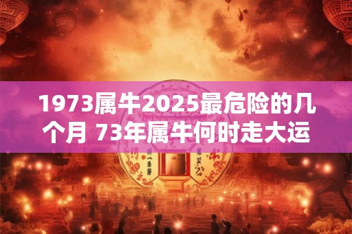 1973属牛2025最危险的几个月 73年属牛何时走大运