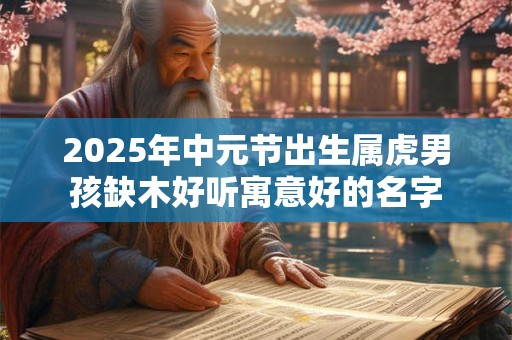 2025年中元节出生属虎男孩缺木好听寓意好的名字 2025年中元节出生属虎男孩缺木好听寓意好的名字