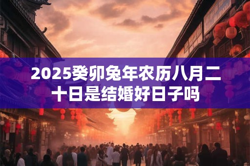 2025癸卯兔年农历八月二十日是结婚好日子吗 2025癸卯兔年农历八月二十日是结婚好日子吗
