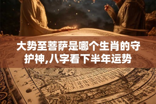 大势至菩萨是哪个生肖的守护神,八字看下半年运势