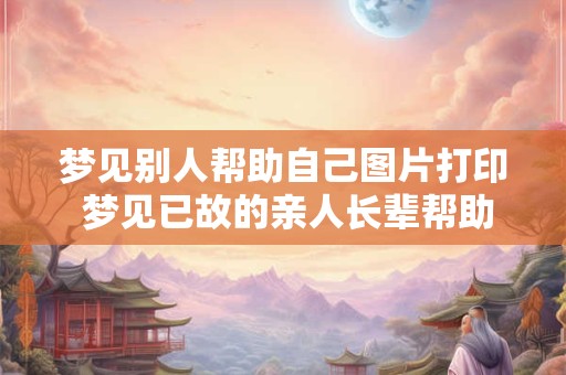 梦见别人帮助自己图片打印 梦见已故的亲人长辈帮助自己