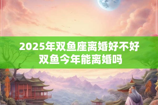 2025年双鱼座离婚好不好 双鱼今年能离婚吗