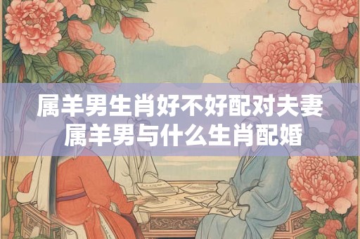 属羊男生肖好不好配对夫妻 属羊男与什么生肖配婚