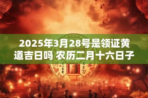 2025年3月28号是领证黄道吉日吗 农历二月十六日子好吗