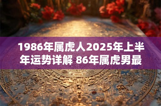 1986年属虎人2025年上半年运势详解 86年属虎男最佳婚配表