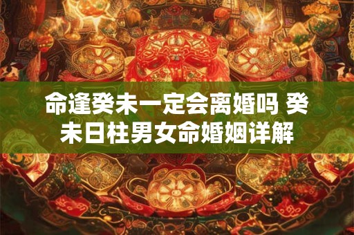 命逢癸未一定会离婚吗 癸未日柱男女命婚姻详解