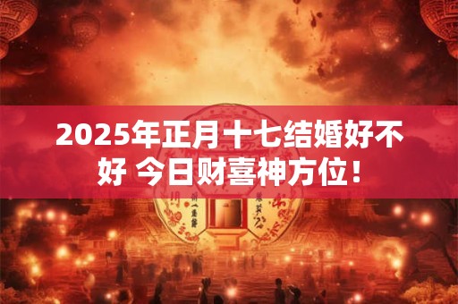 2025年正月十七结婚好不好 今日财喜神方位！