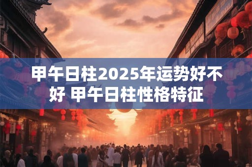 甲午日柱2025年运势好不好 甲午日柱性格特征