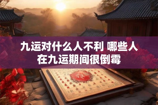九运对什么人不利 哪些人在九运期间很倒霉 九运对什么人不利 哪些人在九运期间很倒霉