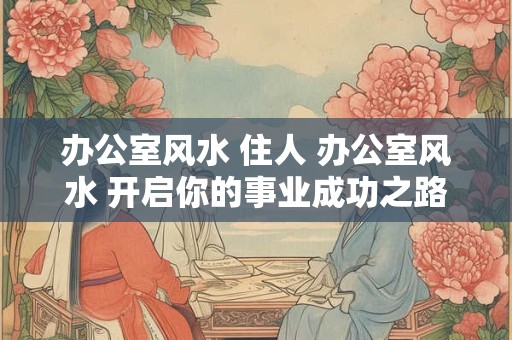 办公室风水 住人 办公室风水 开启你的事业成功之路