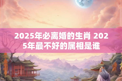 2025年必离婚的生肖 2025年最不好的属相是谁