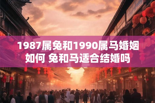 1987属兔和1990属马婚姻如何 兔和马适合结婚吗 1987属兔和1990属马婚姻如何 兔和马适合结婚吗