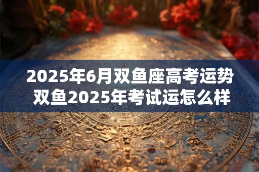 2025年6月双鱼座高考运势 双鱼2025年考试运怎么样