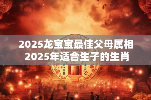 2025龙宝宝最佳父母属相 2025年适合生子的生肖
