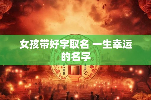 女孩带好字取名 一生幸运的名字 女孩带好字取名 一生幸运的名字