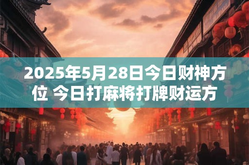 2025年5月28日今日财神方位 今日打麻将打牌财运方位！