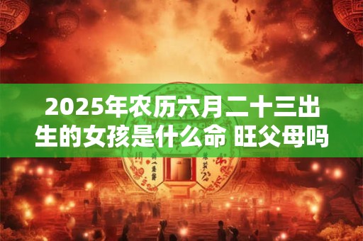 2025年农历六月二十三出生的女孩是什么命 旺父母吗