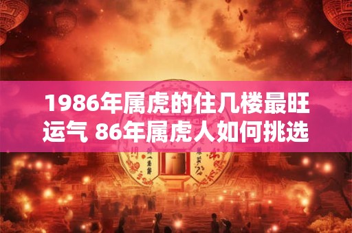 1986年属虎的住几楼最旺运气 86年属虎人如何挑选楼层