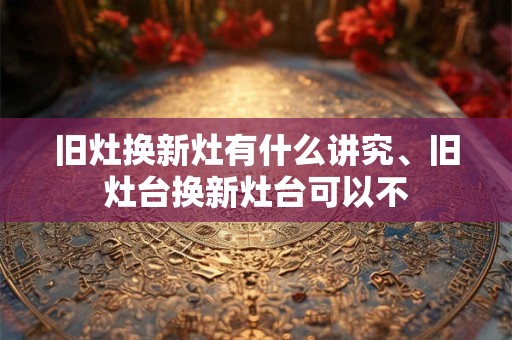 旧灶换新灶有什么讲究、旧灶台换新灶台可以不