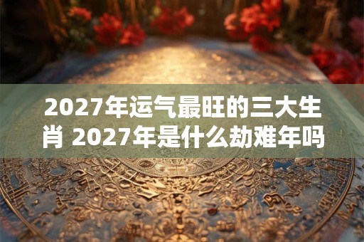 2027年运气最旺的三大生肖 2027年是什么劫难年吗 2027年运气最旺的三大生肖 2027年是什么劫难年吗