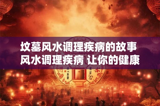 坟墓风水调理疾病的故事 风水调理疾病 让你的健康更美好 坟墓风水调理疾病的故事 风水调理疾病 让你的健康更美好