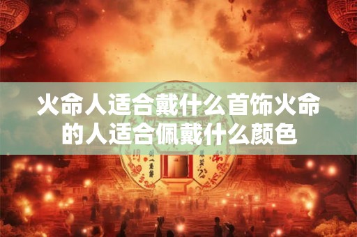 火命人适合戴什么首饰火命的人适合佩戴什么颜色