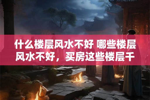 什么楼层风水不好 哪些楼层风水不好，买房这些楼层千万要谨慎