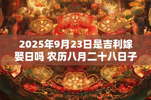 2025年9月23日是吉利嫁娶日吗 农历八月二十八日子如何