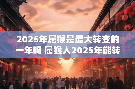 2025年属猴是最大转变的一年吗 属猴人2025年能转运吗