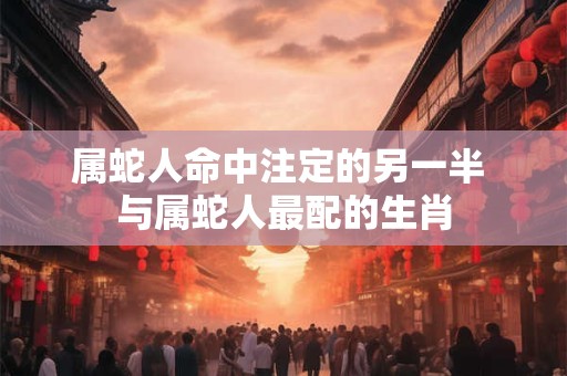 属蛇人命中注定的另一半 与属蛇人最配的生肖