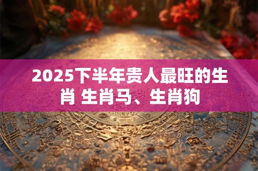 2025下半年贵人最旺的生肖 生肖马、生肖狗