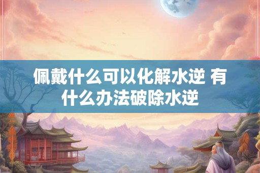 佩戴什么可以化解水逆 有什么办法破除水逆