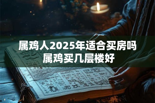 属鸡人2025年适合买房吗 属鸡买几层楼好 属鸡人2025年适合买房吗 属鸡买几层楼好