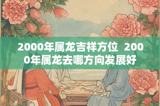 2000年属龙吉祥方位  2000年属龙去哪方向发展好