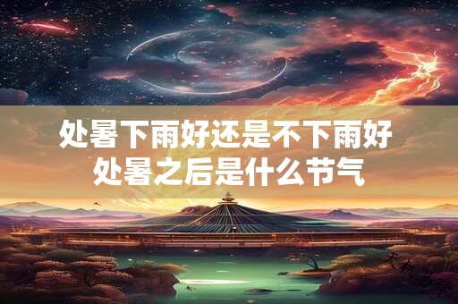 处暑下雨好还是不下雨好 处暑之后是什么节气 处暑下雨好还是不下雨好 处暑之后是什么节气