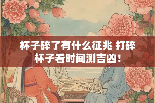 杯子碎了有什么征兆 打碎杯子看时间测吉凶！
