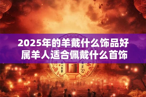 2025年的羊戴什么饰品好 属羊人适合佩戴什么首饰