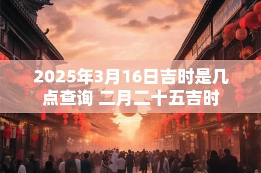 2025年3月16日吉时是几点查询 二月二十五吉时