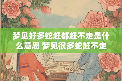 梦见好多蛇赶都赶不走是什么意思 梦见很多蛇赶不走小心厄运大过好运势