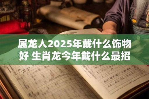 属龙人2025年戴什么饰物好 生肖龙今年戴什么最招财