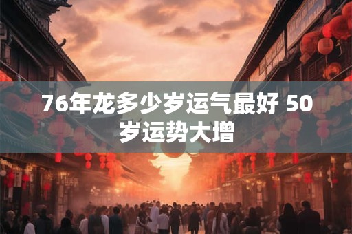 76年龙多少岁运气最好 50岁运势大增