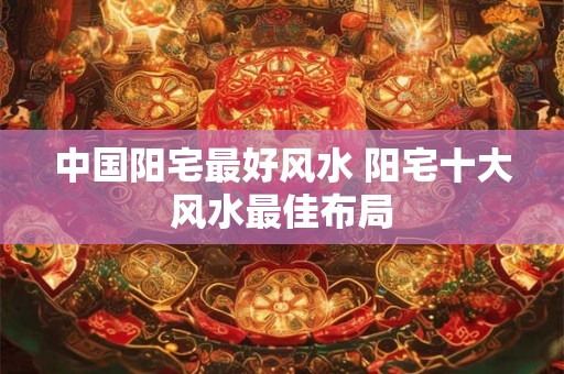 中国阳宅最好风水 阳宅十大风水最佳布局