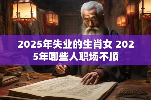 2025年失业的生肖女 2025年哪些人职场不顺