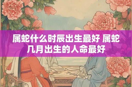 属蛇什么时辰出生最好 属蛇几月出生的人命最好