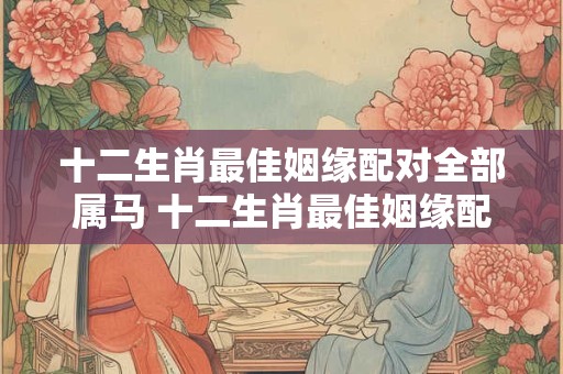 十二生肖最佳姻缘配对全部属马 十二生肖最佳姻缘配对全部