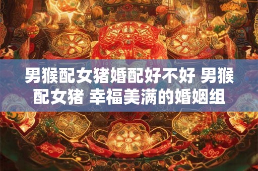 男猴配女猪婚配好不好 男猴配女猪 幸福美满的婚姻组合！