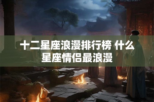 十二星座浪漫排行榜 什么星座情侣最浪漫 十二星座浪漫排行榜 什么星座情侣最浪漫