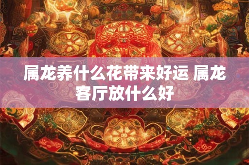 属龙养什么花带来好运 属龙客厅放什么好