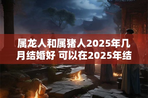 属龙人和属猪人2025年几月结婚好 可以在2025年结婚吗